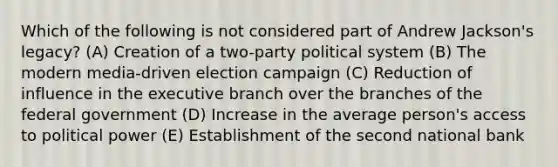 Which of the following is not considered part of Andrew Jackson's legacy? (A) Creation of a two-party political system (B) The modern media-driven election campaign (C) Reduction of influence in the executive branch over the branches of the federal government (D) Increase in the average person's access to political power (E) Establishment of the second national bank