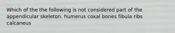 Which of the the following is not considered part of the appendicular skeleton. humerus coxal bones fibula ribs calcaneus