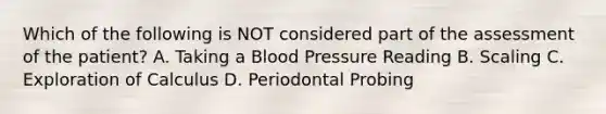 Which of the following is NOT considered part of the assessment of the patient? A. Taking a Blood Pressure Reading B. Scaling C. Exploration of Calculus D. Periodontal Probing