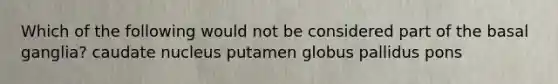 Which of the following would not be considered part of the basal ganglia? caudate nucleus putamen globus pallidus pons