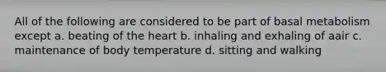 All of the following are considered to be part of basal metabolism except a. beating of the heart b. inhaling and exhaling of aair c. maintenance of body temperature d. sitting and walking