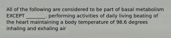 All of the following are considered to be part of basal metabolism EXCEPT ________. performing activities of daily living beating of the heart maintaining a body temperature of 98.6 degrees inhaling and exhaling air