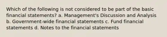 Which of the following is not considered to be part of the basic financial statements? a. Management's Discussion and Analysis b. Government-wide financial statements c. Fund financial statements d. Notes to the financial statements