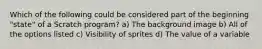 Which of the following could be considered part of the beginning "state" of a Scratch program? a) The background image b) All of the options listed c) Visibility of sprites d) The value of a variable