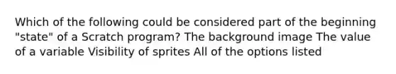 Which of the following could be considered part of the beginning "state" of a Scratch program? The background image The value of a variable Visibility of sprites All of the options listed
