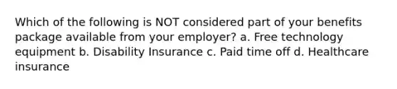 Which of the following is NOT considered part of your benefits package available from your employer? a. Free technology equipment b. Disability Insurance c. Paid time off d. Healthcare insurance