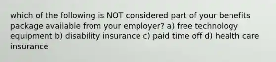 which of the following is NOT considered part of your benefits package available from your employer? a) free technology equipment b) disability insurance c) paid time off d) health care insurance