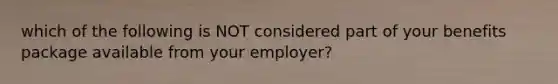 which of the following is NOT considered part of your benefits package available from your employer?