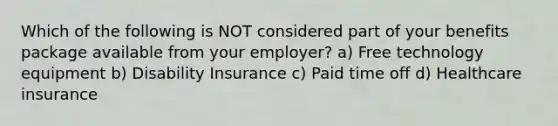 Which of the following is NOT considered part of your benefits package available from your employer? a) Free technology equipment b) Disability Insurance c) Paid time off d) Healthcare insurance