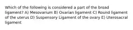 Which of the following is considered a part of the broad ligament? A) Mesovarium B) Ovarian ligament C) Round ligament of the uterus D) Suspensory Ligament of the ovary E) Uterosacral ligament