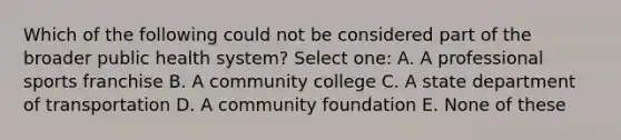 Which of the following could not be considered part of the broader public health system? Select one: A. A professional sports franchise B. A community college C. A state department of transportation D. A community foundation E. None of these