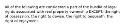 All of the following are considered a part of the bundle of legal rights associated with real property ownership EXCEPT: the right of possession. the right to devise. the right to bequeath. the right of enjoyment.