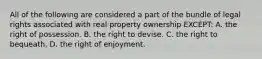 All of the following are considered a part of the bundle of legal rights associated with real property ownership EXCEPT: A. the right of possession. B. the right to devise. C. the right to bequeath. D. the right of enjoyment.