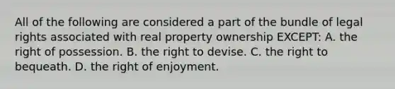 All of the following are considered a part of the bundle of legal rights associated with real property ownership EXCEPT: A. the right of possession. B. the right to devise. C. the right to bequeath. D. the right of enjoyment.