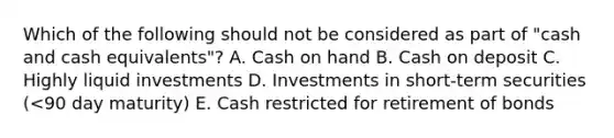 Which of the following should not be considered as part of "cash and cash equivalents"? A. Cash on hand B. Cash on deposit C. Highly liquid investments D. Investments in short-term securities (<90 day maturity) E. Cash restricted for retirement of bonds