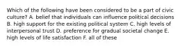 Which of the following have been considered to be a part of civic culture? A. belief that individuals can influence political decisions B. high support for the existing political system C. high levels of interpersonal trust D. preference for gradual societal change E. high levels of life satisfaction F. all of these