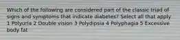 Which of the following are considered part of the classic triad of signs and symptoms that indicate diabetes? Select all that apply 1 Polyuria 2 Double vision 3 Polydipsia 4 Polyphagia 5 Excessive body fat