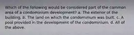 Which of the following would be considered part of the common area of a condominium development? a. The exterior of the building. b. The land on which the condominium was built. c. A pool provided in the development of the condominium. d. All of the above.