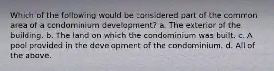 Which of the following would be considered part of the common area of a condominium development? a. The exterior of the building. b. The land on which the condominium was built. c. A pool provided in the development of the condominium. d. All of the above.