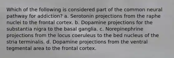 Which of the following is considered part of the common neural pathway for addiction? a. Serotonin projections from the raphe nuclei to the frontal cortex. b. Dopamine projections for the substantia nigra to the basal ganglia. c. Norepinephrine projections from the locus coeruleus to the bed nucleus of the stria terminalis. d. Dopamine projections from the ventral tegmental area to the frontal cortex.