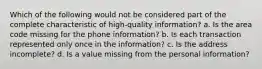 Which of the following would not be considered part of the complete characteristic of high-quality information? a. Is the area code missing for the phone information? b. Is each transaction represented only once in the information? c. Is the address incomplete? d. Is a value missing from the personal information?