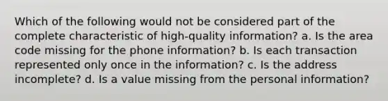 Which of the following would not be considered part of the complete characteristic of high-quality information? a. Is the area code missing for the phone information? b. Is each transaction represented only once in the information? c. Is the address incomplete? d. Is a value missing from the personal information?