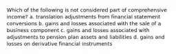 Which of the following is not considered part of comprehensive income? a. translation adjustments from financial statement conversions b. gains and losses associated with the sale of a business component c. gains and losses associated with adjustments to pension plan assets and liabilities d. gains and losses on derivative financial instruments