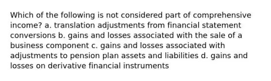 Which of the following is not considered part of comprehensive income? a. translation adjustments from financial statement conversions b. gains and losses associated with the sale of a business component c. gains and losses associated with adjustments to pension plan assets and liabilities d. gains and losses on derivative financial instruments