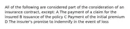 All of the following are considered part of the consideration of an insurance contract, except: A The payment of a claim for the insured B Issuance of the policy C Payment of the initial premium D The insurer's promise to indemnify in the event of loss