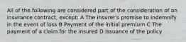 All of the following are considered part of the consideration of an insurance contract, except: A The insurer's promise to indemnify in the event of loss B Payment of the initial premium C The payment of a claim for the insured D Issuance of the policy