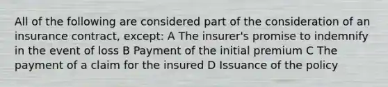 All of the following are considered part of the consideration of an insurance contract, except: A The insurer's promise to indemnify in the event of loss B Payment of the initial premium C The payment of a claim for the insured D Issuance of the policy