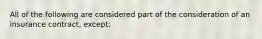 All of the following are considered part of the consideration of an insurance contract, except: