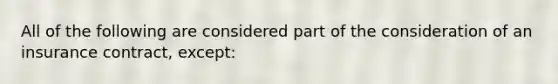 All of the following are considered part of the consideration of an insurance contract, except: