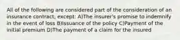 All of the following are considered part of the consideration of an insurance contract, except: A)The insurer's promise to indemnify in the event of loss B)Issuance of the policy C)Payment of the initial premium D)The payment of a claim for the insured