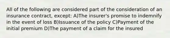 All of the following are considered part of the consideration of an insurance contract, except: A)The insurer's promise to indemnify in the event of loss B)Issuance of the policy C)Payment of the initial premium D)The payment of a claim for the insured