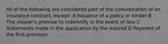 All of the following are considered part of the consideration of an insurance contract, except: A Issuance of a policy or binder B The insurer's promise to indemnify in the event of loss C Statements made in the application by the insured D Payment of the first premium