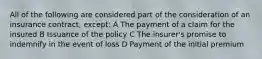 All of the following are considered part of the consideration of an insurance contract, except: A The payment of a claim for the insured B Issuance of the policy C The insurer's promise to indemnify in the event of loss D Payment of the initial premium