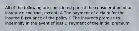 All of the following are considered part of the consideration of an insurance contract, except: A The payment of a claim for the insured B Issuance of the policy C The insurer's promise to indemnify in the event of loss D Payment of the initial premium