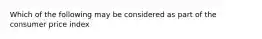 Which of the following may be considered as part of the consumer price index