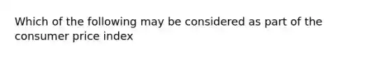 Which of the following may be considered as part of the consumer price index