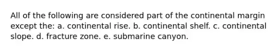 All of the following are considered part of the continental margin except the: a. continental rise. b. continental shelf. c. continental slope. d. fracture zone. e. submarine canyon.