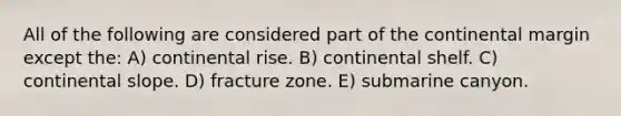 All of the following are considered part of the continental margin except the: A) continental rise. B) continental shelf. C) continental slope. D) fracture zone. E) submarine canyon.