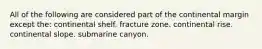 All of the following are considered part of the continental margin except the: continental shelf. fracture zone. continental rise. continental slope. submarine canyon.