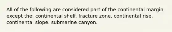 All of the following are considered part of the continental margin except the: continental shelf. fracture zone. continental rise. continental slope. submarine canyon.