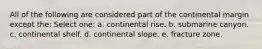 All of the following are considered part of the continental margin except the: Select one: a. continental rise. b. submarine canyon. c. continental shelf. d. continental slope. e. fracture zone.