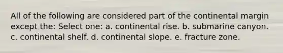 All of the following are considered part of the continental margin except the: Select one: a. continental rise. b. submarine canyon. c. continental shelf. d. continental slope. e. fracture zone.