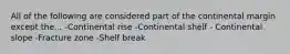 All of the following are considered part of the continental margin except the... -Continental rise -Continental shelf - Continental slope -Fracture zone -Shelf break