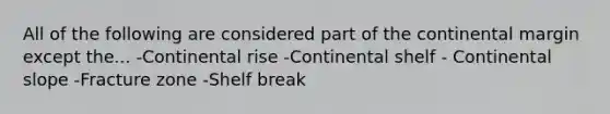 All of the following are considered part of the continental margin except the... -Continental rise -Continental shelf - Continental slope -Fracture zone -Shelf break