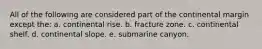 All of the following are considered part of the continental margin except the: a. continental rise. b. fracture zone. c. continental shelf. d. continental slope. e. submarine canyon.