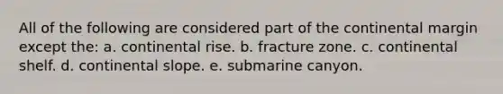 All of the following are considered part of the continental margin except the: a. continental rise. b. fracture zone. c. continental shelf. d. continental slope. e. submarine canyon.